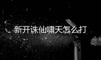 新开诛仙啸天怎么打